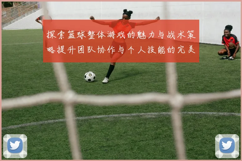 探索篮球整体游戏的魅力与战术策略提升团队协作与个人技能的完美结合