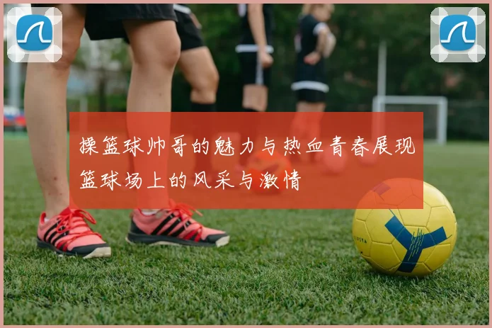 操篮球帅哥的魅力与热血青春展现篮球场上的风采与激情
