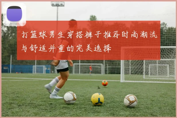 打篮球男生穿搭裤子推荐时尚潮流与舒适并重的完美选择