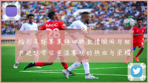 精彩足球赛集锦回顾激情瞬间与经典进球带你重温赛场的热血与荣耀