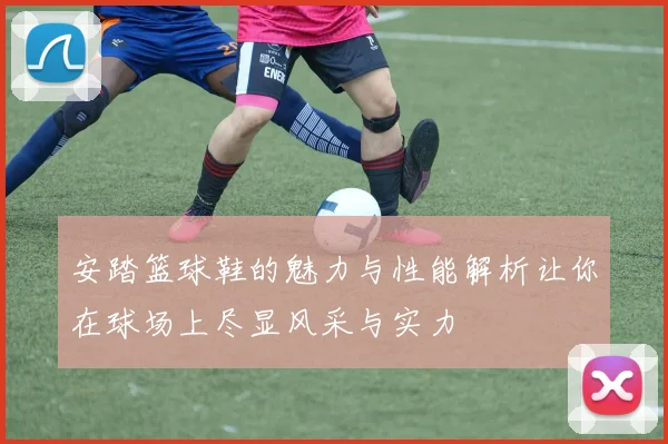 安踏篮球鞋的魅力与性能解析让你在球场上尽显风采与实力