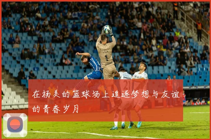 在杨美的篮球场上追逐梦想与友谊的青春岁月